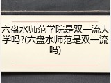 六盘水师范学院是双一流大学吗?(六盘水师范是双一流吗)