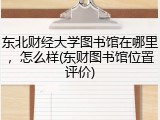 东北财经大学图书馆在哪里，怎么样(东财图书馆位置评价)