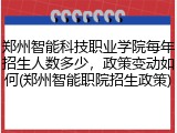郑州智能科技职业学院每年招生人数多少，政策变动如何(郑州智能职院招生政策)