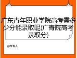 广东青年职业学院高考需多少分能录取呢(广青院高考录取分)