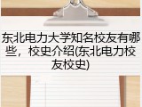 东北电力大学知名校友有哪些，校史介绍(东北电力校友校史)