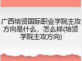 广西培贤国际职业学院主攻方向是什么，怎么样(培贤学院主攻方向)