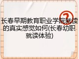 长春早期教育职业学院就读的真实感觉如何(长春幼职就读体验)