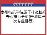 贵州师范学院属于什么档次，专业排行分析(贵师院档次专业排行)