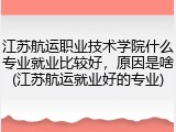 江苏航运职业技术学院什么专业就业比较好，原因是啥(江苏航运就业好的专业)