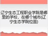辽宁生态工程职业学院是哪里的学校，在哪个城市(辽宁生态学院位置)
