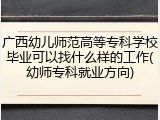 广西幼儿师范高等专科学校毕业可以找什么样的工作(幼师专科就业方向)