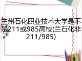 兰州石化职业技术大学是不是211或985高校(兰石化非211/985)
