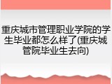 重庆城市管理职业学院的学生毕业都怎么样了(重庆城管院毕业生去向)