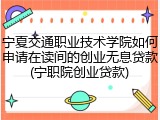 宁夏交通职业技术学院如何申请在读间的创业无息贷款(宁职院创业贷款)