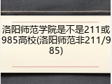 洛阳师范学院是不是211或985高校(洛阳师范非211/985)