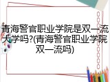 青海警官职业学院是双一流大学吗?(青海警官职业学院双一流吗)