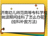 济南幼儿师范高等专科学校就读期间挂科了怎么办呢？(挂科补救方法)