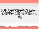 长春大学旅游学院毕业后一般能干什么呢(长旅毕业去向)
