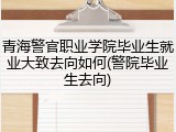 青海警官职业学院毕业生就业大致去向如何(警院毕业生去向)