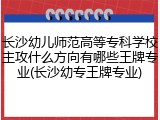长沙幼儿师范高等专科学校主攻什么方向有哪些王牌专业(长沙幼专王牌专业)