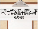 常州工学院对外开放吗，能否进去参观(常工院对外开放参观)