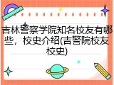 吉林警察学院知名校友有哪些，校史介绍(吉警院校友校史)
