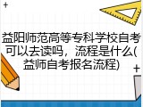 益阳师范高等专科学校自考可以去读吗，流程是什么(益师自考报名流程)