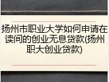 扬州市职业大学如何申请在读间的创业无息贷款(扬州职大创业贷款)
