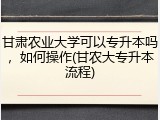 甘肃农业大学可以专升本吗，如何操作(甘农大专升本流程)