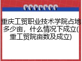 重庆工贸职业技术学院占地多少亩，什么情况下成立(重工贸院亩数及成立)