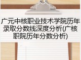广元中核职业技术学院历年录取分数线深度分析(广核职院历年分数分析)