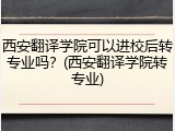 西安翻译学院可以进校后转专业吗？(西安翻译学院转专业)