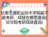 甘肃交通职业技术学院能不能考研，成绩在哪里查询(甘交院考研成绩查询)