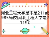 河北工程大学是不是211或985高校(河北工程大学是211吗)