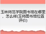 玉林师范学院图书馆在哪里，怎么样(玉师图书馆位置评价)