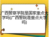 广西警察学院是国家重点大学吗(广西警院是重点大学吗)