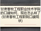 甘肃畜牧工程职业技术学院的口碑如何，现在怎么样了(甘肃畜牧工程职院口碑现状)