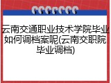 云南交通职业技术学院毕业如何调档案呢(云南交职院毕业调档)
