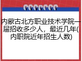 内蒙古北方职业技术学院一届招收多少人，最近几年(内职院近年招生人数)