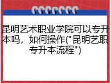 昆明艺术职业学院可以专升本吗，如何操作("昆明艺职专升本流程")