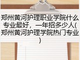 郑州黄河护理职业学院什么专业最好，一年招多少人(郑州黄河护理学院热门专业)