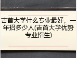 吉首大学什么专业最好，一年招多少人(吉首大学优势专业招生)