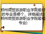 郑州商贸旅游职业学院最好的专业是哪个，详细阐述(郑州商贸旅游职业学院最佳专业)