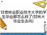 甘肃林业职业技术大学的学生毕业都怎么样了(甘林大毕业生去向)