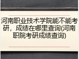 河南职业技术学院能不能考研，成绩在哪里查询(河南职院考研成绩查询)