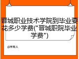 晋城职业技术学院到毕业要花多少学费("晋城职院毕业学费")