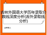 吉林外国语大学历年录取分数线深度分析(吉外录取线分析)