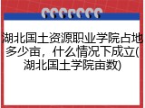湖北国土资源职业学院占地多少亩，什么情况下成立(湖北国土学院亩数)