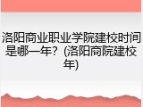 洛阳商业职业学院建校时间是哪一年？(洛阳商院建校年)
