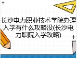 长沙电力职业技术学院办理入学有什么攻略没(长沙电力职院入学攻略)