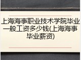 上海海事职业技术学院毕业一般工资多少钱(上海海事毕业薪资)