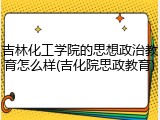 吉林化工学院的思想政治教育怎么样(吉化院思政教育)