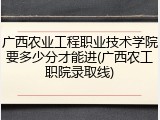 广西农业工程职业技术学院要多少分才能进(广西农工职院录取线)
