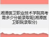 湘潭医卫职业技术学院高考需多少分能录取呢(湘潭医卫职院录取分)